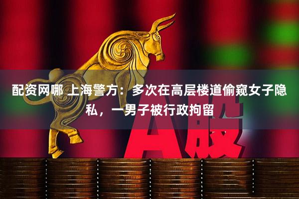 配资网哪 上海警方：多次在高层楼道偷窥女子隐私，一男子被行政拘留