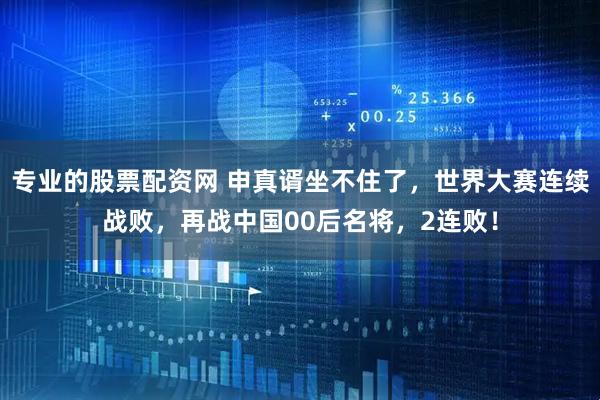专业的股票配资网 申真谞坐不住了，世界大赛连续战败，再战中国00后名将，2连败！