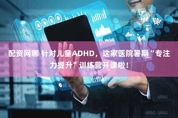 配资网哪 针对儿童ADHD，这家医院暑期“专注力提升”训练营开课啦！