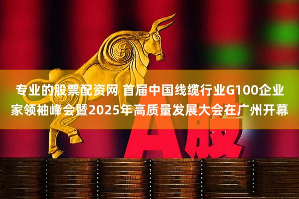 专业的股票配资网 首届中国线缆行业G100企业家领袖峰会暨2025年高质量发展大会在广州开幕