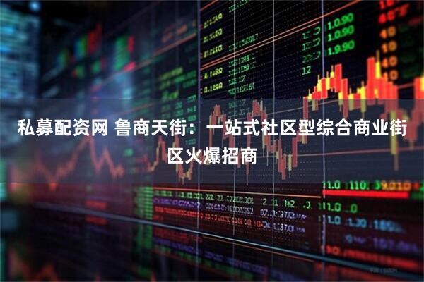 私募配资网 鲁商天街：一站式社区型综合商业街区火爆招商