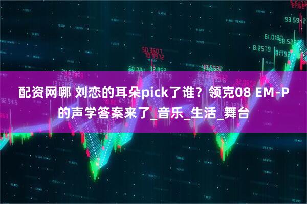 配资网哪 刘恋的耳朵pick了谁？领克08 EM-P的声学答案来了_音乐_生活_舞台