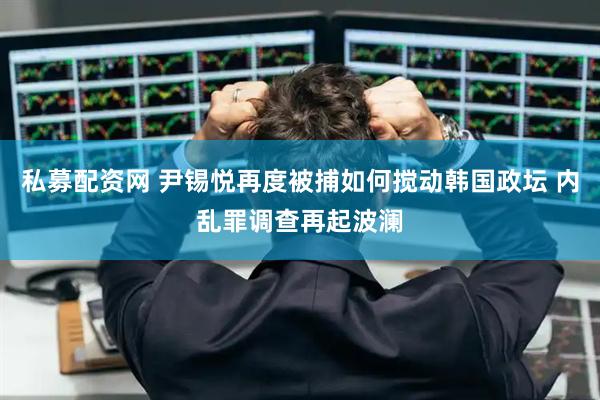 私募配资网 尹锡悦再度被捕如何搅动韩国政坛 内乱罪调查再起波澜