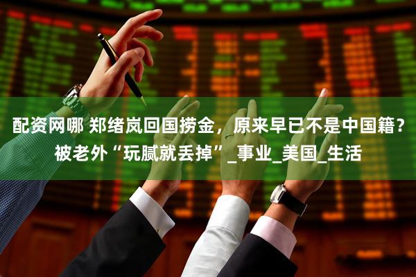 配资网哪 郑绪岚回国捞金，原来早已不是中国籍？被老外“玩腻就丢掉”_事业_美国_生活