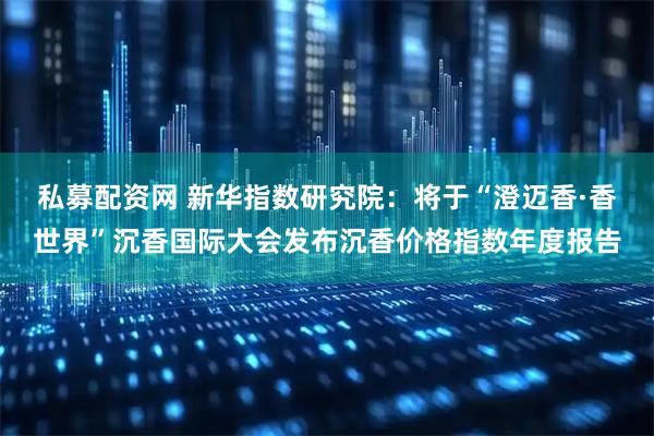 私募配资网 新华指数研究院：将于“澄迈香·香世界”沉香国际大会发布沉香价格指数年度报告