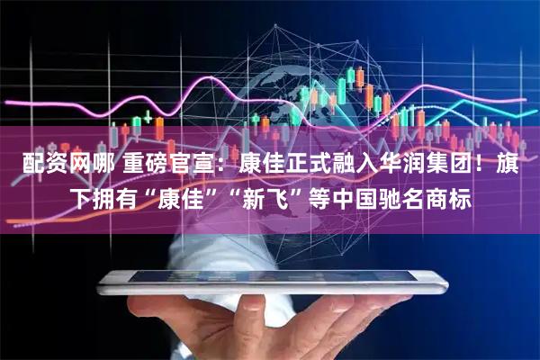 配资网哪 重磅官宣：康佳正式融入华润集团！旗下拥有“康佳”“新飞”等中国驰名商标