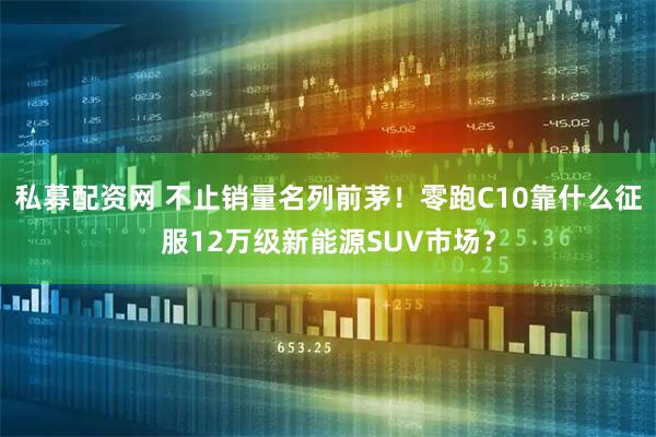 私募配资网 不止销量名列前茅！零跑C10靠什么征服12万级新能源SUV市场？