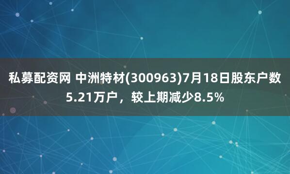 私募配资网 中洲特材(300963)7月18日股东户数5.21万户，较上期减少8.5%