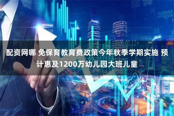 配资网哪 免保育教育费政策今年秋季学期实施 预计惠及1200万幼儿园大班儿童
