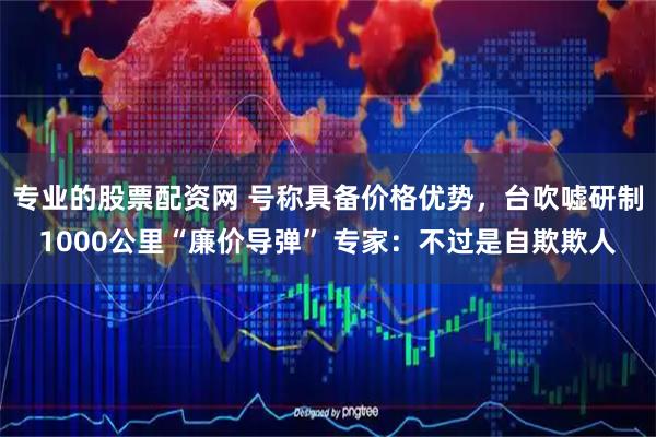专业的股票配资网 号称具备价格优势，台吹嘘研制1000公里“廉价导弹” 专家：不过是自欺欺人