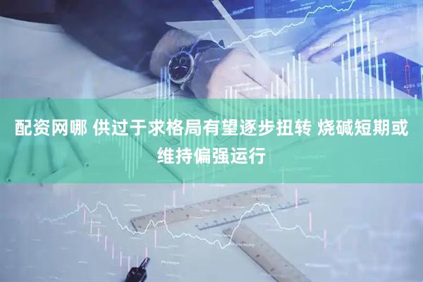 配资网哪 供过于求格局有望逐步扭转 烧碱短期或维持偏强运行