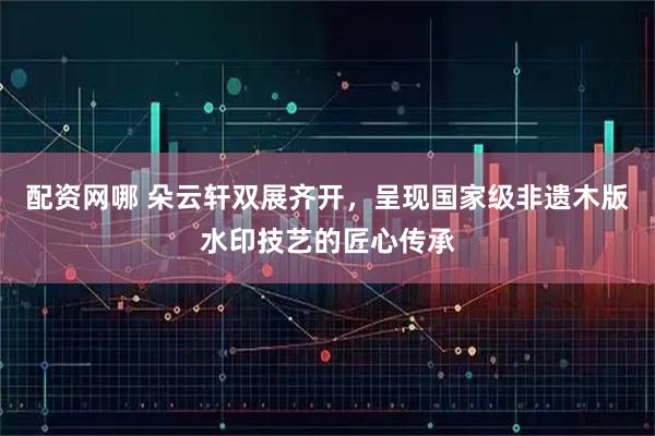 配资网哪 朵云轩双展齐开，呈现国家级非遗木版水印技艺的匠心传承