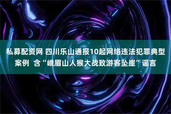 私募配资网 四川乐山通报10起网络违法犯罪典型案例  含“峨眉山人猴大战致游客坠崖”谣言