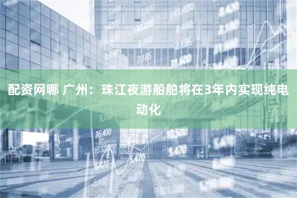 配资网哪 广州：珠江夜游船舶将在3年内实现纯电动化