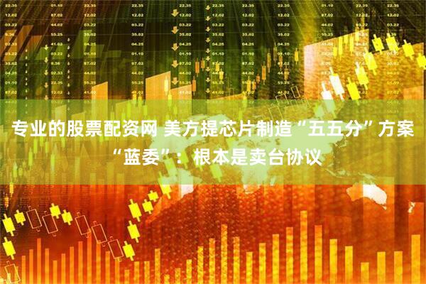 专业的股票配资网 美方提芯片制造“五五分”方案 “蓝委”：根本是卖台协议