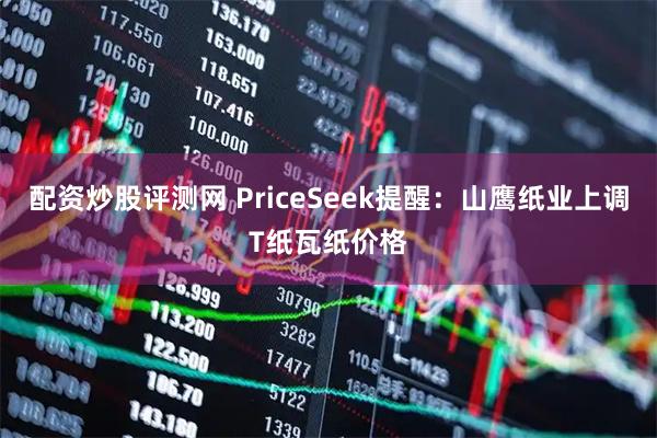 配资炒股评测网 PriceSeek提醒:山鹰纸业上调T纸瓦纸价格