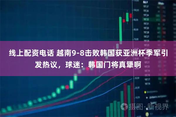 线上配资电话 越南9-8击败韩国获亚洲杯季军引发热议，球迷：韩国门将真犟啊