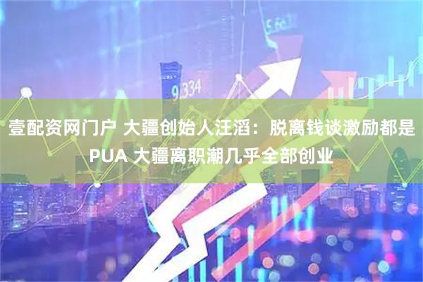 壹配资网门户 大疆创始人汪滔：脱离钱谈激励都是PUA 大疆离职潮几乎全部创业