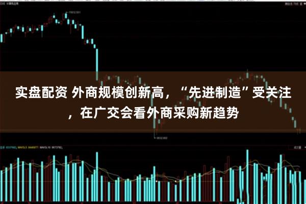实盘配资 外商规模创新高，“先进制造”受关注，在广交会看外商采购新趋势