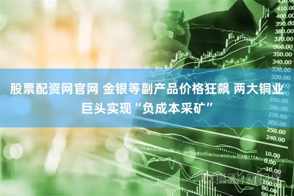 股票配资网官网 金银等副产品价格狂飙 两大铜业巨头实现“负成本采矿”