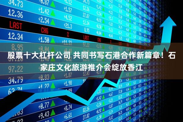 股票十大杠杆公司 共同书写石港合作新篇章！石家庄文化旅游推介会绽放香江
