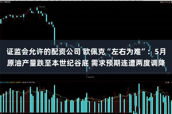 证监会允许的配资公司 欧佩克“左右为难”：5月原油产量跌至本世纪谷底 需求预期连遭两度调降
